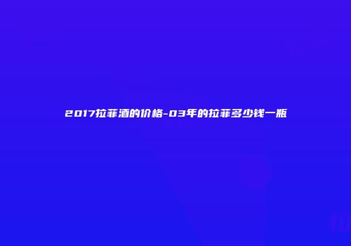 2017拉菲酒的价格-03年的拉菲多少钱一瓶