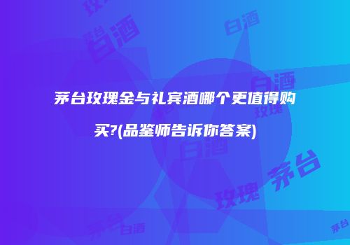 茅台玫瑰金与礼宾酒哪个更值得购买?(品鉴师告诉你答案)