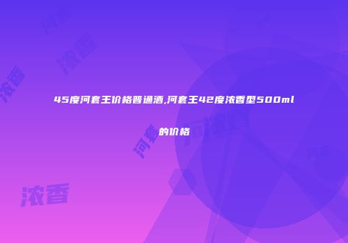45度河套王价格普通酒,河套王42度浓香型500ml的价格