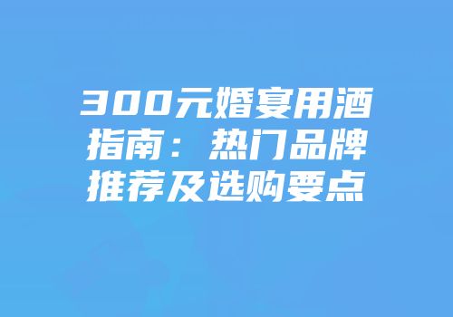 300元婚宴用酒指南：热门品牌推荐及选购要点