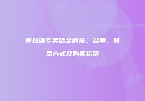 茅台酒专卖店全解析：名单、联系方式及购买指南