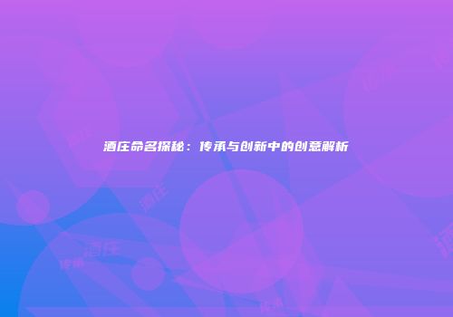 酒庄命名探秘：传承与创新中的创意解析