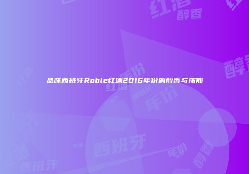 品味西班牙Roble红酒2016年份的醇香与浓郁