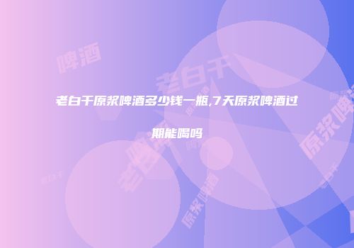 老白干原浆啤酒多少钱一瓶,7天原浆啤酒过期能喝吗