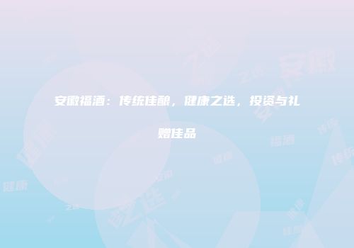 安徽福酒：传统佳酿，健康之选，投资与礼赠佳品