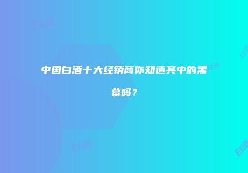 中国白酒十大经销商你知道其中的黑幕吗？