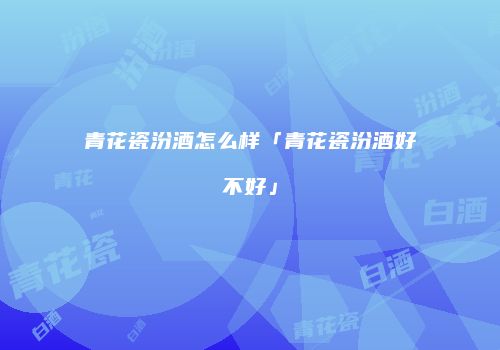 青花瓷汾酒怎么样「青花瓷汾酒好不好」