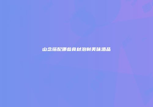 山念搭配哪些食材泡制美味酒品