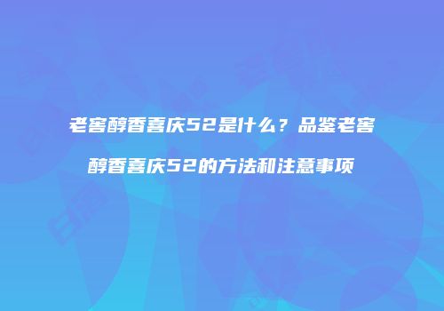 老窖醇香喜庆52是什么？品鉴老窖醇香喜庆52的方法和注意事项