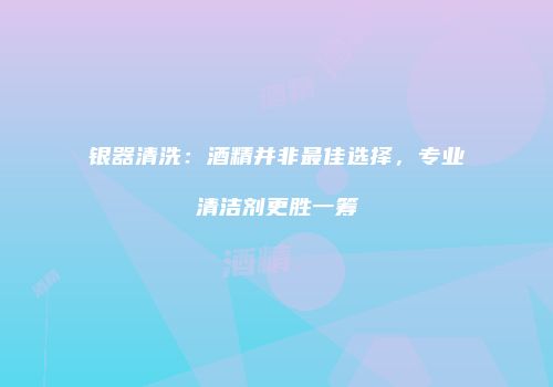 银器清洗：酒精并非最佳选择，专业清洁剂更胜一筹