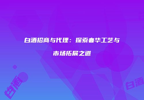白酒招商与代理：探索奢华工艺与市场拓展之道