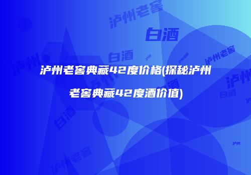 泸州老窖典藏42度价格(探秘泸州老窖典藏42度酒价值)