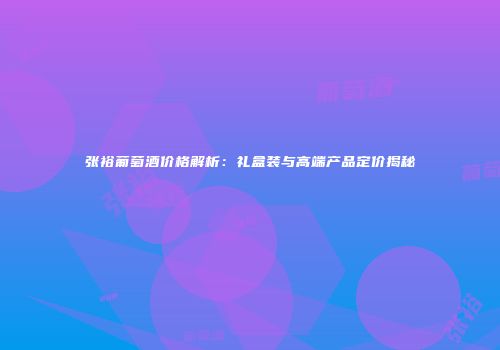 张裕葡萄酒价格解析：礼盒装与高端产品定价揭秘