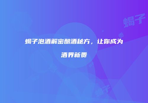 蝎子泡酒解密酿酒秘方，让你成为酒界新贵