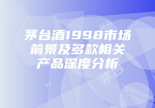 茅台酒1998市场前景及多款相关产品深度分析
