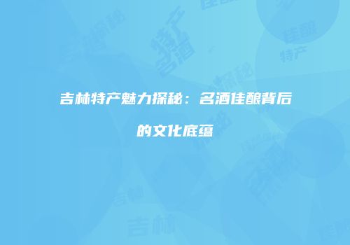 吉林特产魅力探秘：名酒佳酿背后的文化底蕴