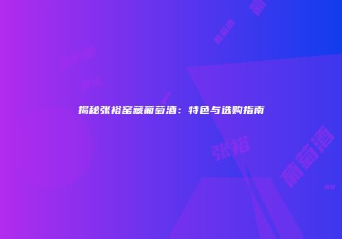 揭秘张裕窑藏葡萄酒：特色与选购指南