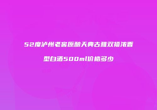 52度泸州老窖原酿天典古雅双禧浓香型白酒500ml价格多少