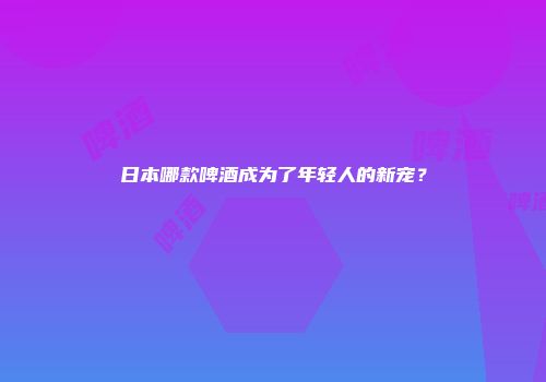 日本哪款啤酒成为了年轻人的新宠？