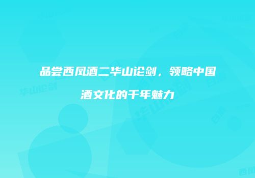 品尝西凤酒二华山论剑，领略中国酒文化的千年魅力