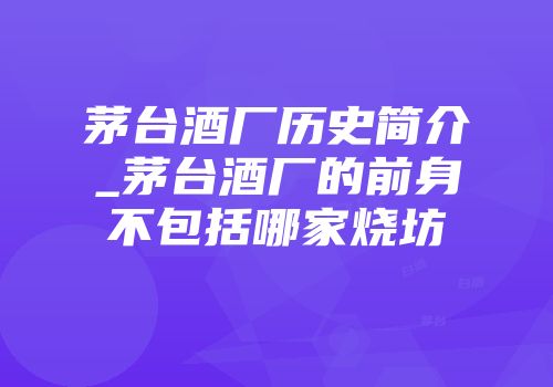 茅台酒厂历史简介_茅台酒厂的前身不包括哪家烧坊