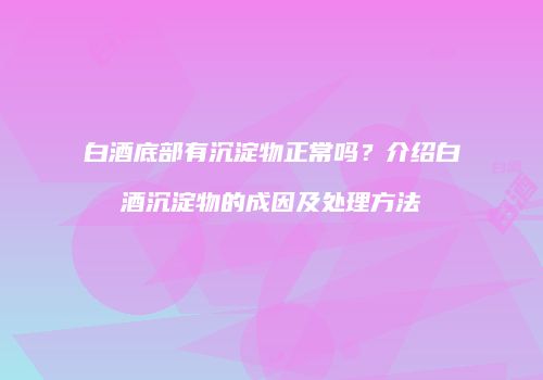 白酒底部有沉淀物正常吗？介绍白酒沉淀物的成因及处理方法