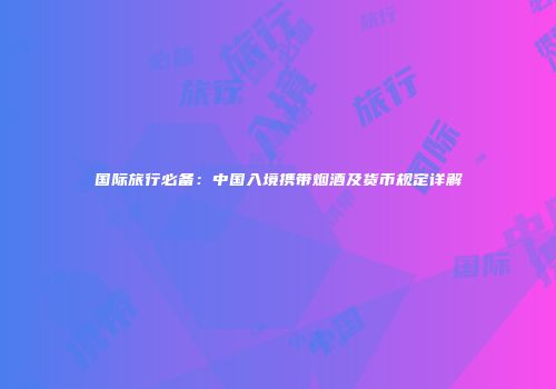 国际旅行必备：中国入境携带烟酒及货币规定详解