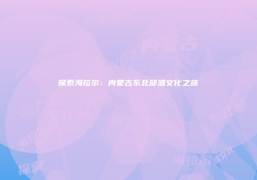 探索海拉尔：内蒙古东北部酒文化之旅