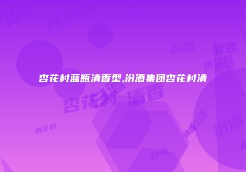 杏花村蓝瓶清香型,汾酒集团杏花村清