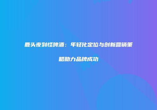 鹿头夜到怪啤酒：年轻化定位与创新营销策略助力品牌成功