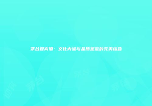 茅台迎宾酒：文化内涵与品质鉴定的完美结合