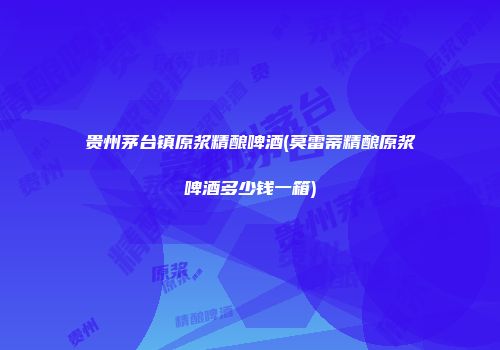 贵州茅台镇原浆精酿啤酒(莫雷蒂精酿原浆啤酒多少钱一箱)