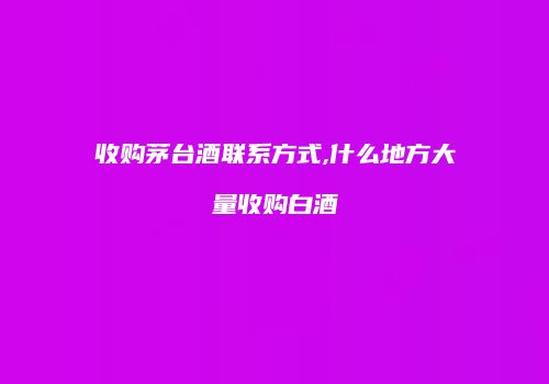 收购茅台酒联系方式,什么地方大量收购白酒