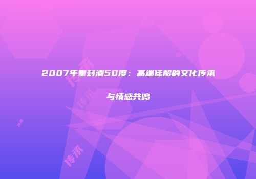 2007年皇封酒50度：高端佳酿的文化传承与情感共鸣