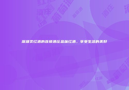 深圳卖红酒的连锁酒庄品味红酒，享受生活的美好