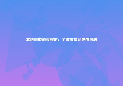 高铁携带酒类规定：了解高铁允许带酒吗