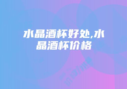 水晶酒杯好处,水晶酒杯价格