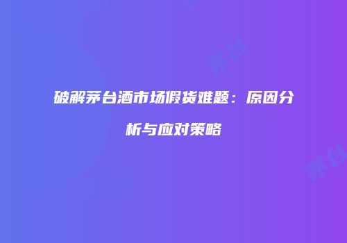 破解茅台酒市场假货难题：原因分析与应对策略