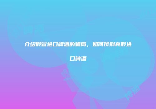 介绍假冒进口啤酒的骗局，如何辨别真假进口啤酒