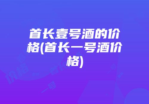 首长壹号酒的价格(首长一号酒价格)