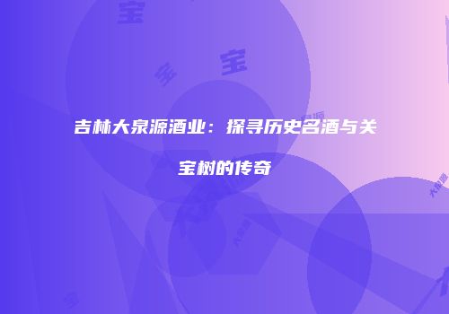 吉林大泉源酒业：探寻历史名酒与关宝树的传奇