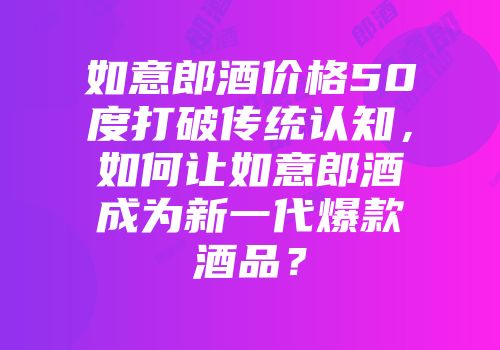如意郎酒价格50度打破传统认知，如何让如意郎酒成为新一代爆款酒品？
