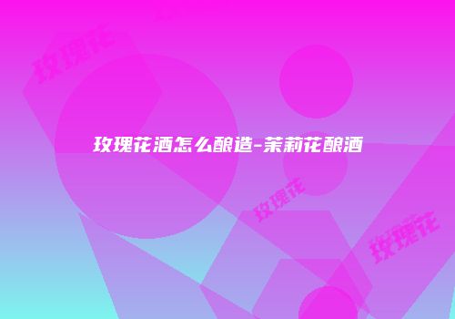 玫瑰花酒怎么酿造-茉莉花酿酒