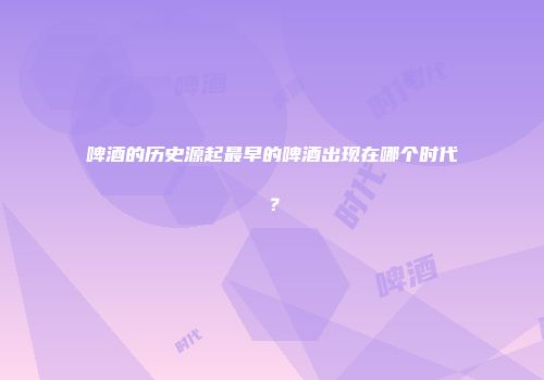 啤酒的历史源起最早的啤酒出现在哪个时代？