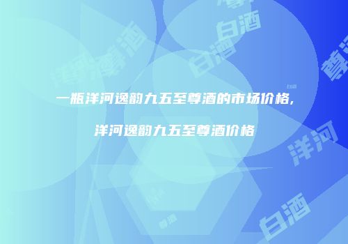 一瓶洋河逸韵九五至尊酒的市场价格,洋河逸韵九五至尊酒价格
