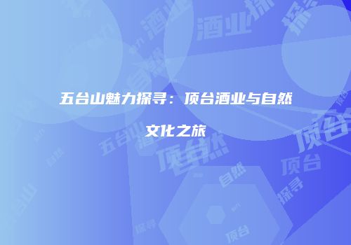 五台山魅力探寻：顶台酒业与自然文化之旅