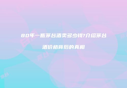 80年一瓶茅台酒卖多少钱?介绍茅台酒价格背后的真相