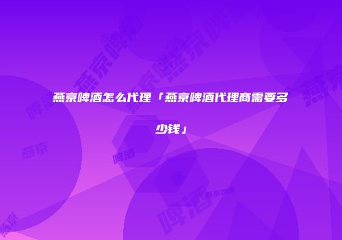 燕京啤酒怎么代理「燕京啤酒代理商需要多少钱」