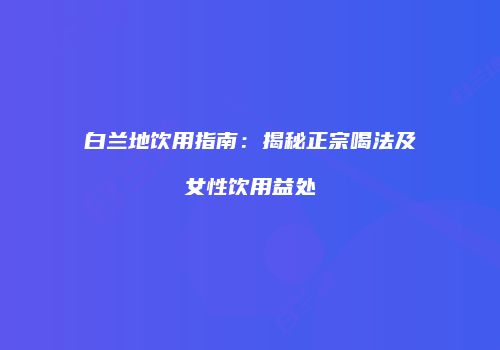 白兰地饮用指南：揭秘正宗喝法及女性饮用益处