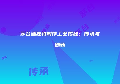 茅台酒独特制作工艺揭秘：传承与创新